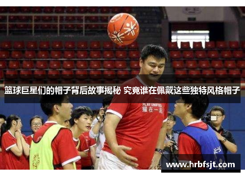 篮球巨星们的帽子背后故事揭秘 究竟谁在佩戴这些独特风格帽子