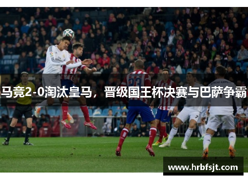 马竞2-0淘汰皇马，晋级国王杯决赛与巴萨争霸