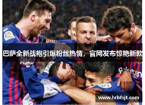 巴萨全新战袍引爆粉丝热情，官网发布惊艳新款