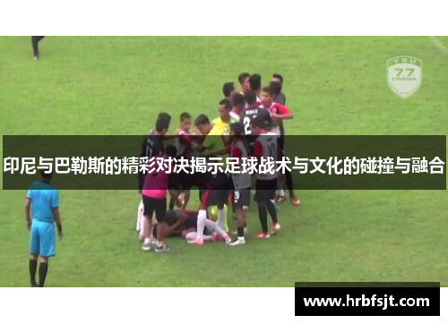 印尼与巴勒斯的精彩对决揭示足球战术与文化的碰撞与融合
